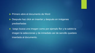 Primero abre el documento de Word 
Después haz click en insertar y después en imágenes prediseñadas 
 luego busca una imagen como por ejemplo flor y te saldrá la imagen la seleccionas y de inmediato así de sencillo quedara insertada al documento.  