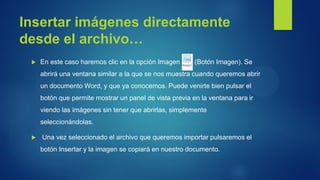 Insertar imágenes directamente desde el archivo… 
En este caso haremos clic en la opción Imagen (Botón Imagen). Se abrirá una ventana similar a la que se nos muestra cuando queremos abrir un documento Word, y que ya conocemos. Puede venirte bien pulsar el botón que permite mostrar un panel de vista previa en la ventana para ir viendo las imágenes sin tener que abrirlas, simplemente seleccionándolas. 
 Una vez seleccionado el archivo que queremos importar pulsaremos el botón Insertar y la imagen se copiará en nuestro documento.  