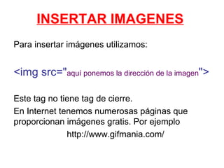 INSERTAR IMAGENES Para insertar imágenes utilizamos: <img src=&quot; aquí ponemos la dirección de la imagen &quot;> Este tag no tiene tag de cierre. En Internet tenemos numerosas páginas que proporcionan imágenes gratis. Por ejemplo http://www.gifmania.com/ 