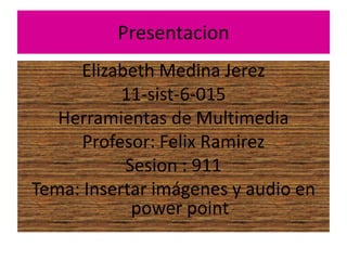Presentacion
Elizabeth Medina Jerez
11-sist-6-015
Herramientas de Multimedia
Profesor: Felix Ramirez
Sesion : 911
Tema: Insertar imágenes y audio en
power point
 