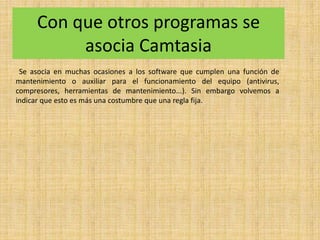 Con que otros programas se
asocia Camtasia
Se asocia en muchas ocasiones a los software que cumplen una función de
mantenimiento o auxiliar para el funcionamiento del equipo (antivirus,
compresores, herramientas de mantenimiento...). Sin embargo volvemos a
indicar que esto es más una costumbre que una regla fija.
 