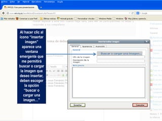 Al hacer clic al
ícono “insertar
imagen”
aparece una
ventana
emergente que
me permitirá
buscar o cargar
la imagen que
deseo insertar,
deben escoger
la opción
“buscar o
cargar una
imagen…”
 