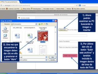 1). Ahora
podrán
examinar su PC
buscando la
imagen a
insertar
2). Una vez que
encuentren la
imagen deben
dar clic en ella
y presionar el
botón “Abrir”
3). Por último
dan clic al
botón “Subir
este archivo” y
tendrán
incluida la
imagen dentro
del área de
texto del Foro
 