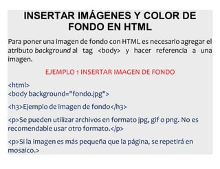 INSERTAR IMÁGENES Y COLOR DE
FONDO EN HTML
Para poner una imagen de fondo con HTML es necesario agregar el
atributo background al tag <body> y hacer referencia a una
imagen.
EJEMPLO 1 INSERTAR IMAGEN DE FONDO
<html>
<body background="fondo.jpg">
<h3>Ejemplo de imagen de fondo</h3>
<p>Se pueden utilizar archivos en formato jpg, gif o png. No es
recomendable usar otro formato.</p>
<p>Si la imagenes más pequeña que la página, se repetirá en
mosaico.>
 