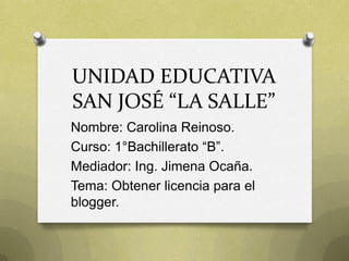 UNIDAD EDUCATIVA
SAN JOSÉ “LA SALLE”
Nombre: Carolina Reinoso.
Curso: 1°Bachillerato “B”.
Mediador: Ing. Jimena Ocaña.
Tema: Obtener licencia para el
blogger.