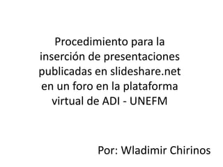 Procedimiento para la
inserción de presentaciones
publicadas en slideshare.net
en un foro en la plataforma
virtual de ADI - UNEFM
Por: Wladimir Chirinos
 