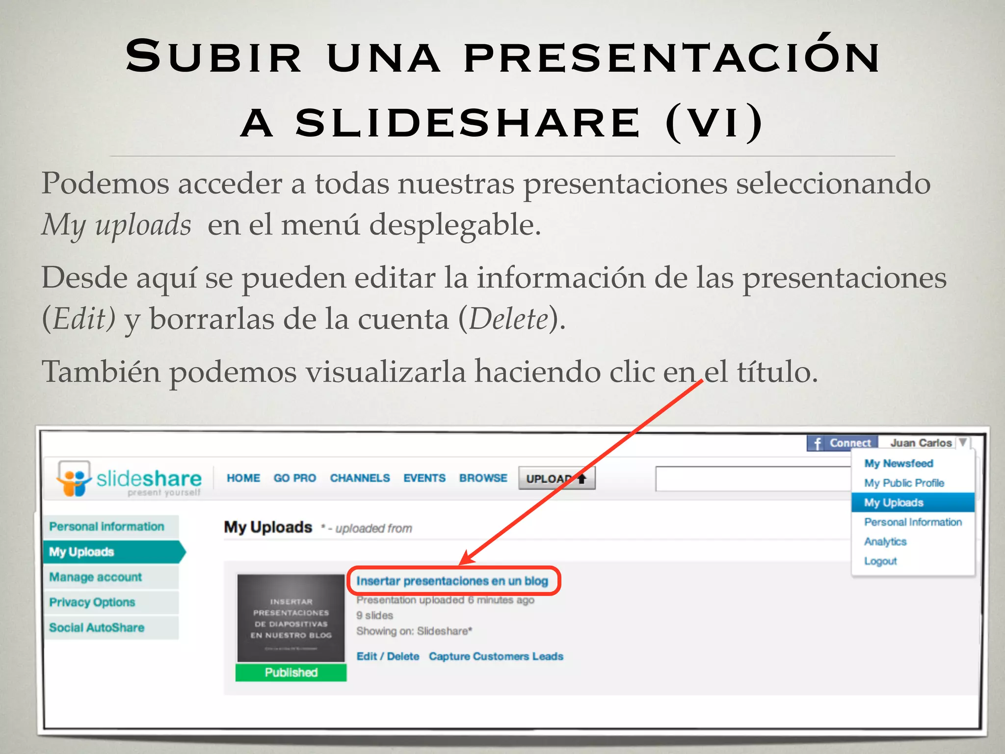 Subir una presentación
        a slideshare (vi)
Podemos acceder a todas nuestras presentaciones seleccionando
My uploads en el menú desplegable.
Desde aquí se pueden editar la información de las presentaciones
(Edit) y borrarlas de la cuenta (Delete).
También podemos visualizarla haciendo clic en el título.
 
