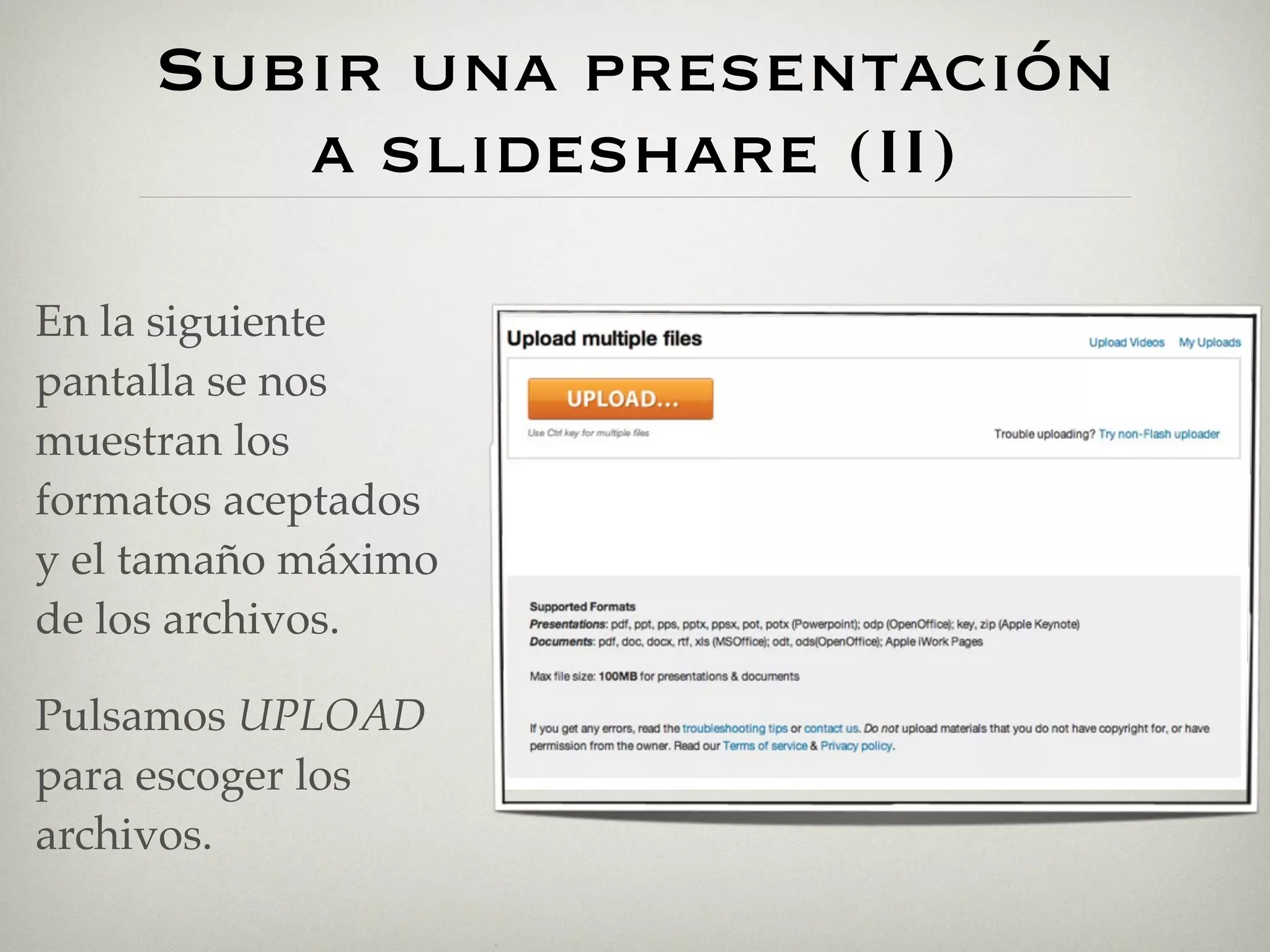 Subir una presentación
        a slideshare (II)

En la siguiente
pantalla se nos
muestran los
formatos aceptados
y el tamaño máximo
de los archivos.

Pulsamos UPLOAD
para escoger los
archivos.
 