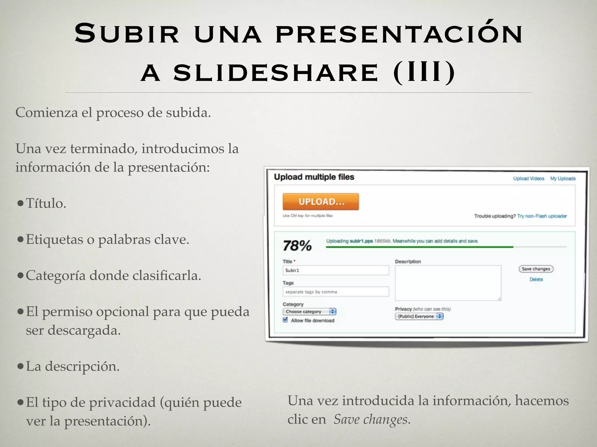 Subir una presentación
              a slideshare (III)
Comienza el proceso de subida.

Una vez terminado, introducimos la
información de la presentación:

•Título.

•Etiquetas o palabras clave.

•Categoría donde clasiﬁcarla.

•El permiso opcional para que pueda
 ser descargada.

•La descripción.

•El tipo de privacidad (quién puede   Una vez introducida la información, hacemos
 ver la presentación).                clic en Save changes.
 