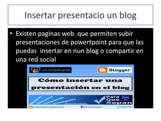 Insertar presentacio un blog
• Existen paginas web que permiten subir
presentaciones de powertpoint para que las
puedas insertar en nun blog o compartir en
una red social
 