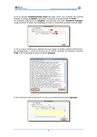 2
d) En la sección Presentaciones Prezi del aula, verán una ventana que permite
insertar el código de Embed y así poder incorporar la presentación de Prezi.
Es necesario seleccionar la categoría, encontrarán una sola: Nuestros trabajos.
Luego accionar el botón que despliega el menú y finalmente accionar el botón 2.0
e) En la nueva ventana que aparece hay que pegar el código copiado anteriormen-
te. Simplemente, y como se anuncia en la misma ventana, es necesario accionar
CTRL + V. Finalmente accionar el botón Insertar.
f) Para terminar toda la operación no hay que olvidarse de accionar Agregar.
 