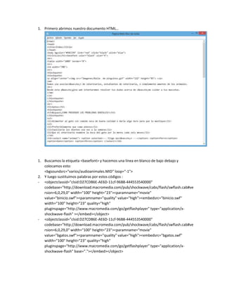 1. Primero abrimos nuestro documento HTML…

1. Buscamos la etiqueta <basefont> y hacemos una línea en blanco de bajo debajo y
colocamos esto:
<bgsoundsrc="varios/audioanimales.MID" loop="-1">
2. Y luego sustituimos palabras por estos códigos :
- <objectclassid="clsid:D27CDB6E-AE6D-11cf-96B8-444553540000"
codebase="http://download.macromedia.com/pub/shockwave/cabs/flash/swflash.cab#ve
rsion=6,0,29,0" width="100" height="23"><paramname="movie"
value="binicio.swf"><paramname="quality" value="high"><embedsrc="binicio.swf"
width="100" height="23" quality="high"
pluginspage="http://www.macromedia.com/go/getflashplayer" type="application/xshockwave-flash" ></embed></object>
- <objectclassid="clsid:D27CDB6E-AE6D-11cf-96B8-444553540000"
codebase="http://download.macromedia.com/pub/shockwave/cabs/flash/swflash.cab#ve
rsion=6,0,29,0" width="100" height="23"><paramname="movie"
value="bgatos.swf"><paramname="quality" value="high"><embedsrc="bgatos.swf"
width="100" height="23" quality="high"
pluginspage="http://www.macromedia.com/go/getflashplayer" type="application/xshockwave-flash" base="."></embed></object>

 