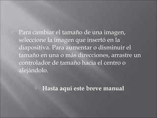  Para cambiar el tamaño de una imagen,
seleccione la imagen que insertó en la
diapositiva. Para aumentar o disminuir el
tamaño en una o más direcciones, arrastre un
controlador de tamaño hacia el centro o
alejándolo.
 Hasta aquí este breve manual
 