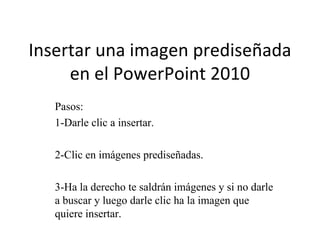 Insertar una imagen prediseñada
     en el PowerPoint 2010
   Pasos:
   1-Darle clic a insertar.

   2-Clic en imágenes prediseñadas.

   3-Ha la derecho te saldrán imágenes y si no darle
   a buscar y luego darle clic ha la imagen que
   quiere insertar.
 