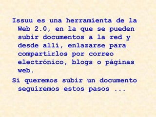 Issuu es una herramienta de la
Web 2.0, en la que se pueden
subir documentos a la red y
desde allí, enlazarse para
compartirlos por correo
electrónico, blogs o páginas
web.
Si queremos subir un documento
seguiremos estos pasos ...

 