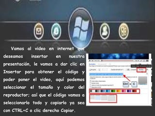 Vamos al video en internet que
deseamos insertar en nuestra
presentación, le vamos a dar clic en
Insertar para obtener el código y
poder poner el video, aquí podemos
seleccionar el tamaño y color del
reproductor; así que el código vamos a
seleccionarlo todo y copiarlo ya sea
con CTRL+C o clic derecho Copiar.
 