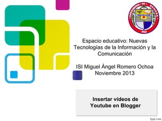 Espacio educativo: Nuevas
Tecnologías de la Información y la
Comunicación
ISI Miguel Ángel Romero Ochoa
Noviembre 2013

Insertar vídeos de
Youtube en Blogger

 