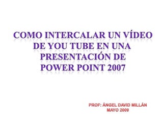 COMO INTERCALAR UN VÍDEO DE YOU TUBE EN UNA  PRESENTACIÓN DE POWER POINT 2007 PROF: ÁNGEL DAVID MILLÁN MAYO 2009 