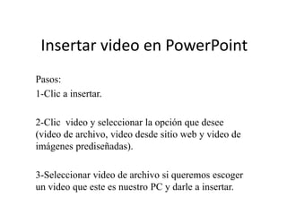 Insertar video en PowerPoint
Pasos:
1-Clic a insertar.

2-Clic video y seleccionar la opción que desee
(video de archivo, video desde sitio web y video de
imágenes prediseñadas).

3-Seleccionar video de archivo si queremos escoger
un video que este es nuestro PC y darle a insertar.
 