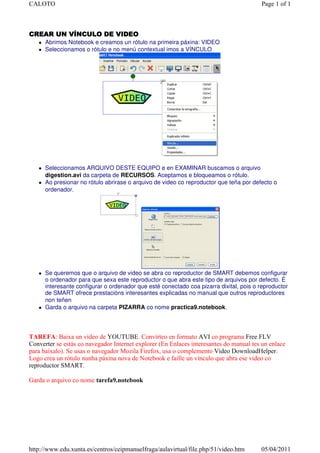 CALOTO                                                                                  Page 1 of 1



CREAR UN VÍNCULO DE VIDEO
      Abrimos Notebook e creamos un rótulo na primeira páxina: VIDEO
      Seleccionamos o rótulo e no menú contextual imos a VÍNCULO




      Seleccionamos ARQUIVO DESTE EQUIPO e en EXAMINAR buscamos o arquivo
      digestion.avi da carpeta de RECURSOS. Aceptamos e bloqueamos o rótulo.
      Ao presionar no rótulo abrirase o arquivo de video co reproductor que teña por defecto o
      ordenador.




      Se queremos que o arquivo de video se abra co reproductor de SMART debemos configurar
      o ordenador para que sexa este reproductor o que abra este tipo de arquivos por defecto. É
      interesante configurar o ordenador que esté conectado coa pizarra dixital, pois o reproductor
      de SMART ofrece prestacións interesantes explicadas no manual que outros reproductores
      non teñen
      Garda o arquivo na carpeta PIZARRA co nome practica9.notebook.




TAREFA: Baixa un video de YOUTUBE. Convírteo en formato AVI co programa Free FLV
Converter se estás co navegador Internet explorer (En Enlaces interesantes do manual tes un enlace
para baixalo). Se usas o navegador Mozila Firefox, usa o complemento Video DownloadHelper.
Logo crea un rótulo nunha páxina nova de Notebook e faille un vínculo que abra ese video co
reproductor SMART.

Garda o arquivo co nome tarefa9.notebook




http://www.edu.xunta.es/centros/ceipmanuelfraga/aulavirtual/file.php/51/video.htm       05/04/2011
 