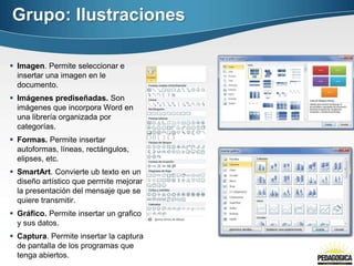 Grupo: Ilustraciones
 Imagen. Permite seleccionar e
insertar una imagen en le
documento.
 Imágenes prediseñadas. Son
imágenes que incorpora Word en
una librería organizada por
categorías.
 Formas. Permite insertar
autoformas, líneas, rectángulos,
elipses, etc.
 SmartArt. Convierte ub texto en un
diseño artístico que permite mejorar
la presentación del mensaje que se
quiere transmitir.
 Gráfico. Permite insertar un grafico
y sus datos.
 Captura. Permite insertar la captura
de pantalla de los programas que
tenga abiertos.
 