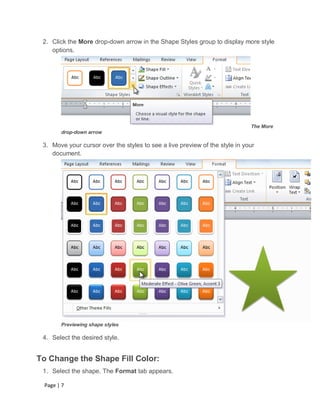 2. Click the More drop-down arrow in the Shape Styles group to display more style
    options.




                                                                             The More
       drop-down arrow

 3. Move your cursor over the styles to see a live preview of the style in your
    document.




       Previewing shape styles

 4. Select the desired style.


To Change the Shape Fill Color:
 1. Select the shape. The Format tab appears.

 Page | 7
 