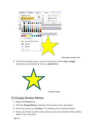 Choosing an outline color

 4. From the drop-down menu, you can change the outline color, weight
    (thickness), and whether or not it is a dashed line.




                                        A thicker outline



To Change Shadow Effects:
 1. Select the Format tab.
 2. Click the Shape Effects command. A drop-down menu will appear.
 3. Hover the mouse over Shadow. You will see a list of shadow presets.
 4. Move your mouse over the menu options to see a live preview of the shadow
    effect in your document.
 Page | 9
 