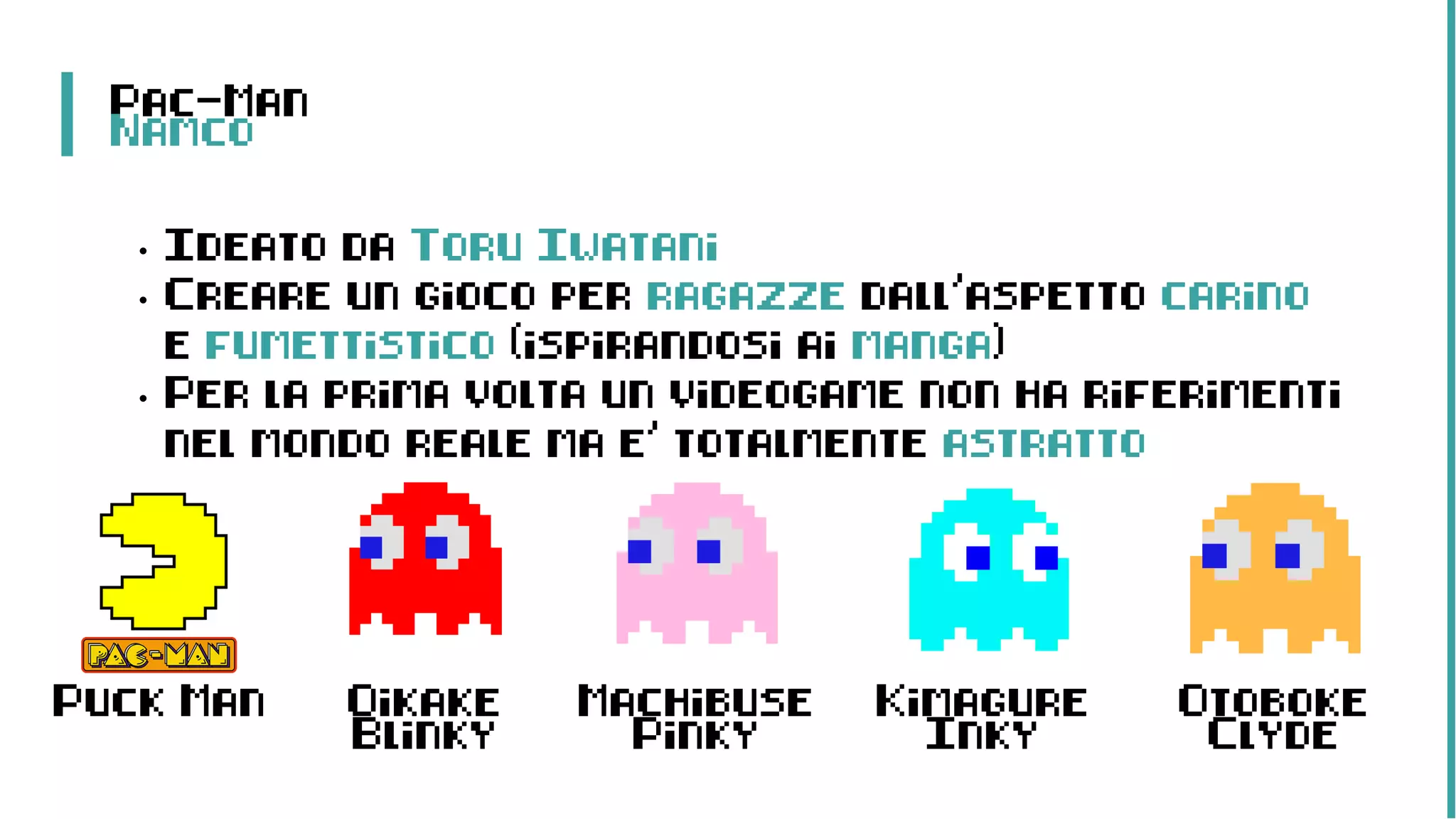 Pac-Man
Namco
• Ideato da Toru Iwatani
• Creare un gioco per ragazze dall’aspetto carino
e fumettistico (ispirandosi ai manga)
• Per la prima volta un videogame non ha riferimenti
nel mondo reale ma e’ totalmente astratto
Puck Man Oikake
Blinky
Machibuse
Pinky
Kimagure
Inky
Otoboke
Clyde
 