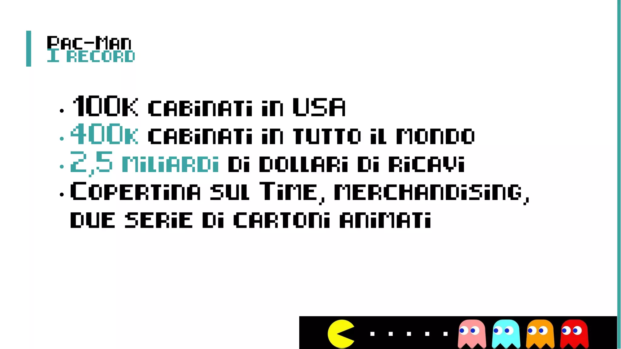 Pac-Man
I record
• 100K cabinati in USA
• 400k cabinati in tutto il mondo
• 2,5 miliardi di dollari di ricavi
• Copertina sul Time, merchandising,
due serie di cartoni animati
 