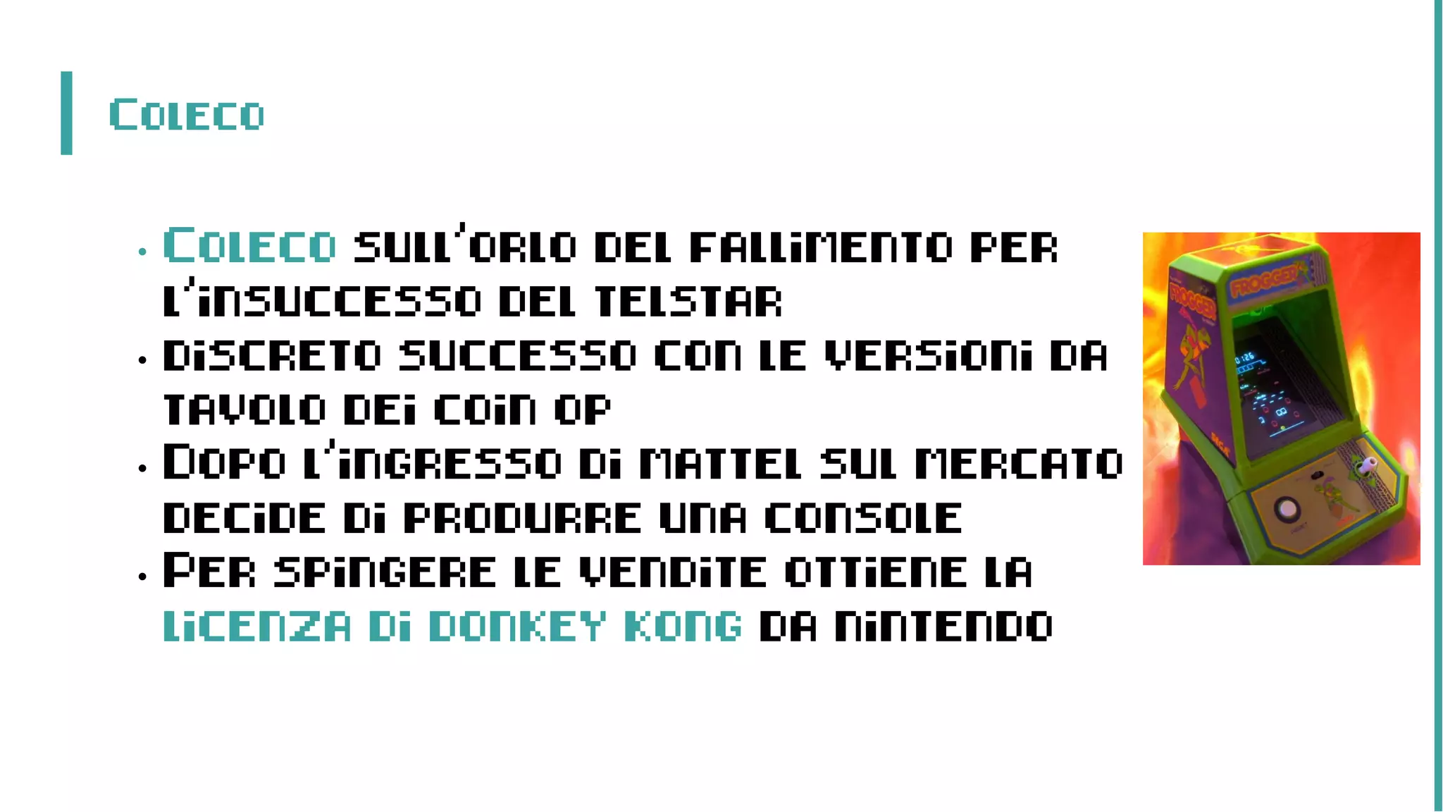 Coleco
• Coleco sull’orlo del fallimento per
l’insuccesso del telstar
• discreto successo con le versioni da
tavolo dei coin op
• Dopo l’ingresso di mattel sul mercato
decide di produrre una console
• Per spingere le vendite ottiene la
licenza di donkey kong da nintendo
 