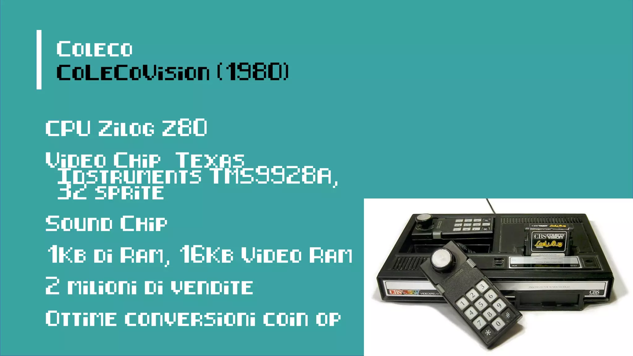 Coleco
CoLeCoVision (1980)
CPU Zilog Z80
Video Chip Texas
Instruments TMS9928A,
32 sprite
Sound Chip
1Kb di Ram, 16Kb Video Ram
2 milioni di vendite
Ottime conversioni coin op
 