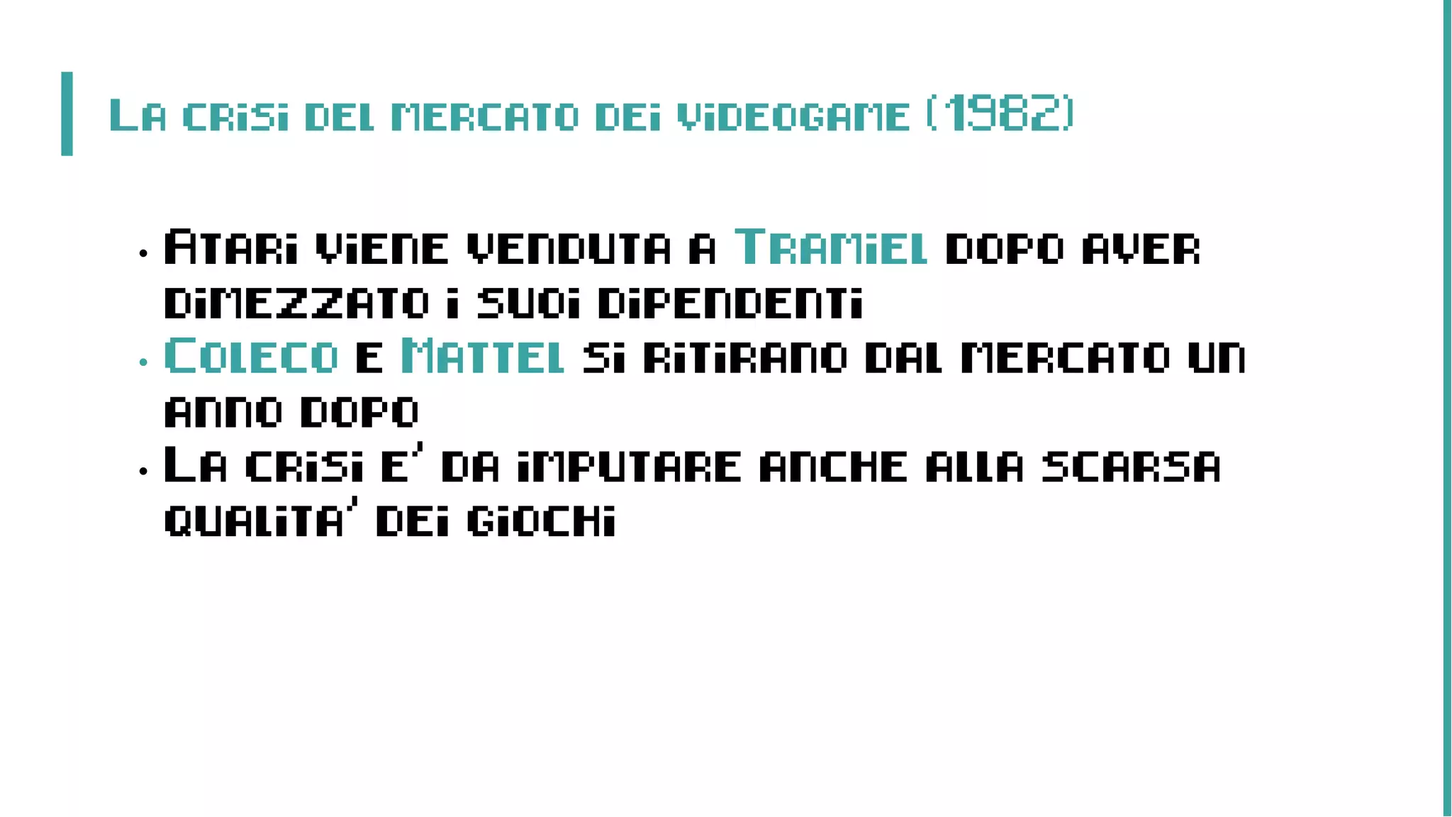 La crisi del mercato dei videogame (1982)
• Atari viene venduta a Tramiel dopo aver
dimezzato i suoi dipendenti
• Coleco e Mattel si ritirano dal mercato un
anno dopo
• La crisi e’ da imputare anche alla scarsa
qualita’ dei giochi
 