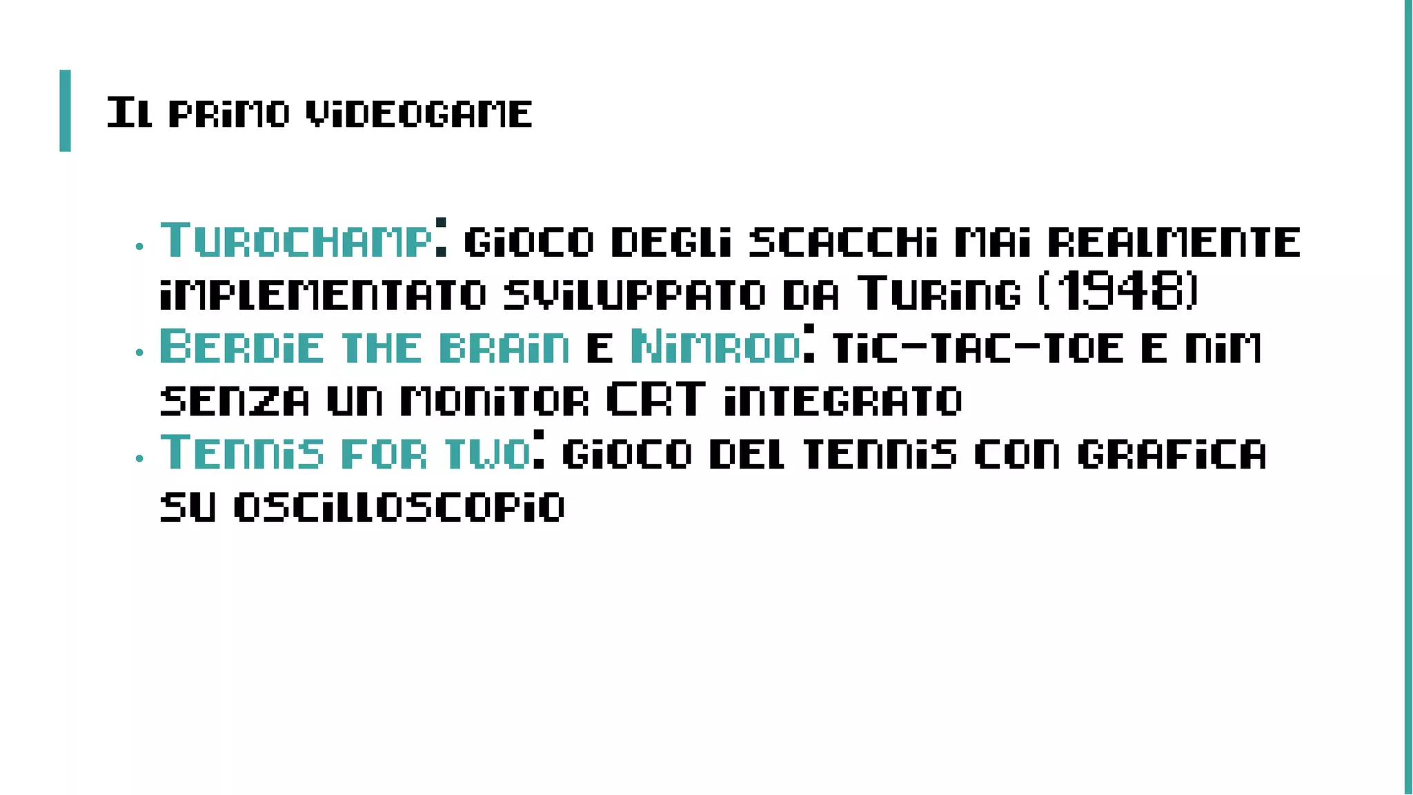 Il primo videogame
• Turochamp: gioco degli scacchi mai realmente
implementato sviluppato da Turing (1948)
• Berdie the brain e Nimrod: tic-tac-toe e nim
senza un monitor CRT integrato
• Tennis for two: gioco del tennis con grafica
su oscilloscopio
 