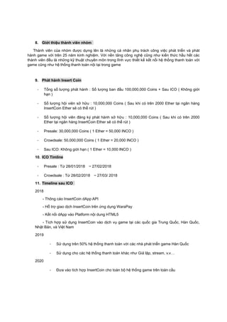 8. Giới thiệu thành viên nhóm
Thành viên của nhóm được dựng lên là những cá nhân phụ trách công việc phát triển và phát
hành game với trên 25 năm kinh nghiệm. Với nền tảng công nghệ cũng như kiến thức hầu hết các
thành viên đều là những kỹ thuật chuyên môn trong lĩnh vực thiết kế kết nối hệ thống thanh toán với
game cũng như hệ thống thanh toán nội tại trong game
9. Phát hành Insert Coin
- Tổng số lượng phát hành : Số lượng ban đầu 100,000,000 Coins + Sau ICO ( Không giới
hạn )
- Số lượng hội viên sở hữu : 10,000,000 Coins ( Sau khi có trên 2000 Ether tại ngân hàng
InsertCoin Ether sẽ có thể rút )
- Số lượng hội viên đăng ký phát hành sở hữu : 10,000,000 Coins ( Sau khi có trên 2000
Ether tại ngân hàng InsertCoin Ether sẽ có thể rút )
- Presale: 30,000,000 Coins ( 1 Ether = 50,000 INCO )
- Crowdsale: 50,000,000 Coins ( 1 Ether = 20,000 INCO )
- Sau ICO: Không giới hạn ( 1 Ether = 10,000 INCO )
10. ICO Timline
- Presale : Từ 28/01/2018 ~ 27/02/2018
- Crowdsale : Từ 28/02/2018 ~ 27/03/ 2018
11. Timeline sau ICO
2018
- Thông cáo InsertCoin dApp API
- Hỗ trợ giao dịch InsertCoin trên ứng dụng WaraPay
- Kết nối dApp vào Platform nội dung HTML5
- Tích hợp sử dụng InsertCoin vào dịch vụ game tại các quốc gia Trung Quốc, Hàn Quốc,
Nhật Bản, và Việt Nam
2019
- Sử dụng trên 50% hệ thống thanh toán với các nhà phát triển game Hàn Quốc
- Sử dụng cho các hệ thống thanh toán khác như Giả lập, stream, v.v…
2020
- Đưa vào tích hợp InsertCoin cho toàn bộ hệ thống game trên toàn cầu
 