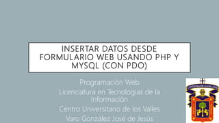 INSERTAR DATOS DESDE
FORMULARIO WEB USANDO PHP Y
MYSQL (CON PDO)
Programación Web
Licenciatura en Tecnologías de la
Información
Centro Universitario de los Valles
Varo González José de Jesús
 