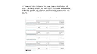 So, now this is the table that you have created, first put an “id
int(11) NOT Null Primary key, next is your firstname, middlename,
lastname, gender, age, address, phonenumber, nameschool and
course.
 