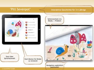 "Pitt Sevenpot"                            Interaktive Geschichte für 3-4 Jährige



                                                 Seitenwechsel à la
                                                 iBooks -> Problem
                      ?




     Start über
   Sprachauswahl      Start-Button für Kinder
                            zu versteckt

                                                Navigation unglücklich
                                                     positioniert
© insertEFFECT GmbH
 