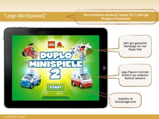 "Lego MiniSpiele2"        Verschiedene einfache Spiele für 3-jährige
                                     Product-Placement




                                                    Sehr gut gemachte
                                                    Werbeapp für vier
                                                        Duplo-Sets


                      ?
                                                  Lego-Figuren sind den
                                                  Kindern aus anderem
                                                    Kontext bekannt




                                                 Usability ist
                                              kleinkindgerecht




© insertEFFECT GmbH
 
