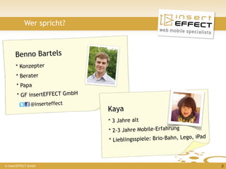 Wer spricht?



      Benno Bartels
      * Konzepter
       * Berater
       * Papa
       * GF insertEFFECT GmbH
             @inserteffect
                                Kaya
                                * 3 Jahre alt
                                * 2-3 Jahre Mobile-Erfahrung
                                                                   , iPad
                                * Li eblingsspiele: Brio-Bahn, Lego



© insertEFFECT GmbH                                                         2
 