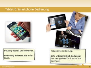 Tablet & Smartphone Bedienung




   Nutzung überall und nebenher.    Fokussierte Bedienung.

   Bedienung meistens mit einer     Sehr unterschiedlich bedienbar,
   Hand.                            hat sehr großen Einfluss auf das
                                    Interface.

© insertEFFECT GmbH                                                    21
 