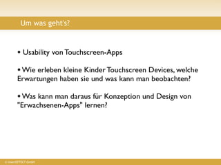 Um was geht's?



       • Usability von Touchscreen-Apps
       • Wie erleben kleine Kinder Touchscreen Devices, welche
       Erwartungen haben sie und was kann man beobachten?

       • Was kann man daraus für Konzeption und Design von
       "Erwachsenen-Apps" lernen?




© insertEFFECT GmbH
 