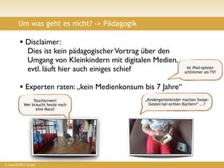 Um was geht es nicht? -> Pädagogik

         • Disclaimer:
              Dies ist kein pädagogischer Vortrag über den
              Umgang von Kleinkindern mit digitalen Medien,
              evtl. läuft hier auch einiges schief                    Ist iPad-spielen
                                                                     schlimmer als TV?



         • Experten raten: „kein Medienkonsum bis 7 Jahre“
                Touchscreen!                     „Kindergartenkinder machen Swipe-
           Wer braucht heute noch                  Gesten bei echten Büchern“ ...?
                 eine Maus?




© insertEFFECT GmbH
 