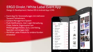 © insertEFFECT GmbH
ERGO Direkt /White Label Event App
Design & Development | Native iOS & Android App | CMS
• Event-App für Veranstaltungen mit mehreren
Tausend Teilnehmern
• Content Management System
• Push-Notiﬁcations, User-Login-Verwaltung,
Chats, Galerie, Organisation von
Mitfahrgelegenheiten, Quiz, Live-Voting,
Spenden und einiges mehr
• AlsWhite Lable Produkt für andere Kunden
einsetzbar
 