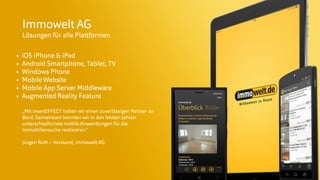 © insertEFFECT GmbH
Immowelt AG
Lösungen für alle Plattformen
• iOS iPhone & iPad
• Android Smartphone, Tablet, TV
• Windows Phone
• MobileWebsite
• Mobile App Server Middleware
• Augmented Reality Feature
„Mit insertEFFECT haben wir einen zuverlässigen Partner an
Bord. Gemeinsam konnten wir in den letzten Jahren
unterschiedlichste mobile Anwendungen für die
Immobiliensuche realisieren.“
Jürgen Roth – Vorstand, immowelt AG
 