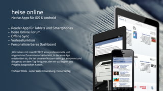 © insertEFFECT GmbH
heise online
Native Apps für iOS & Android
• Reader App für Tablets und Smartphones
• heise Online Forum
• Oﬄine Sync
• Vorlesefunktion
• Personalisierbares Dashboard
„Wir haben mit insertEFFECT eine professionelle und
angenehme Zusammenarbeit erlebt, in der eine App
entstanden ist, die bei unseren Nutzern sehr gut ankommt und
die genau an dem Tag fertig war, den wir zu Beginn des
Projekts besprochen hatten.“ 
MichaelWilde - LeiterWeb-Entwicklung, Heise Verlag
 