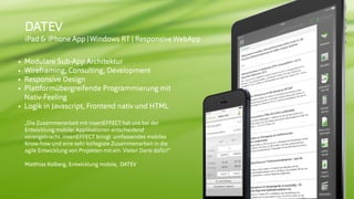 © insertEFFECT GmbH
DATEV
iPad & iPhone App |Windows RT | ResponsiveWebApp
• Modulare Sub-App Architektur
• Wireframing, Consulting, Development
• Responsive Design
• Plattformübergreifende Programmierung mit
Nativ-Feeling
• Logik in Javascript, Frontend nativ und HTML
„Die Zusammenarbeit mit insertEFFECT hat uns bei der
Entwicklung mobiler Applikationen entscheidend
vorangebracht. insertEFFECT bringt umfassendes mobiles
Know-how und eine sehr kollegiale Zusammenarbeit in die
agile Entwicklung von Projekten mit ein. Vielen Dank dafür!“
 
Matthias Kolberg, Entwicklung mobile, DATEV
 