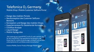 © insertEFFECT GmbH
Telefonica O2 Germany
Mobile Shop | Mobile Customer Selfcare Portal
• Design des mobilen Portals
• Neukonzeption des Customer Selfcare-
Bereichs
• Konzeption und Design des mobilen Shops
• Expertenreviews für bestehende Konzepte
• Clickﬂow-Analyse
• Liquid Design
• Mobile Styleguides
„Die Leistung von insertEFFECT ist für O2 sehr wertvoll, da
wir bei insertEFFECT das speziﬁsche Verständnis und
Know-how für mobile Anwendungen schätzen und auf sehr
unkomplizierte Art undWeise zusammenarbeiten.“
Kristina Pfeiﬀer, Senior Product Manager Mobile Portal
 