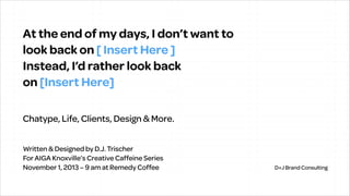 At the end of my days, I don’t want to  
look back on [ Insert Here ] 
Instead, I’d rather look back  
on [Insert Here]
Chatype, Life, Clients, Design & More.
Written & Designed by D.J. Trischer
For AIGA Knoxville’s Creative Caffeine Series
November 1, 2013 – 9 am at Remedy Coffee

D+J Brand Consulting

 