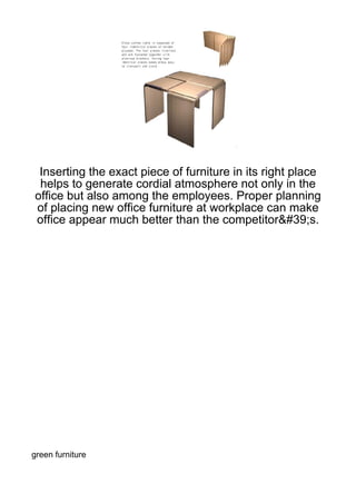 Inserting the exact piece of furniture in its right place
 helps to generate cordial atmosphere not only in the
office but also among the employees. Proper planning
of placing new office furniture at workplace can make
office appear much better than the competitor&#39;s.




green furniture
 