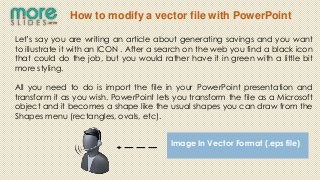 How to modify a vector file with PowerPoint

Let’s say you are writing an article about generating savings and you want
to illustrate it with an ICON . After a search on the web you find a black icon
that could do the job, but you would rather have it in green with a little bit
more styling.

All you need to do is import the file in your PowerPoint presentation and
transform it as you wish. PowerPoint lets you transform the file as a Microsoft
object and it becomes a shape like the usual shapes you can draw from the
Shapes menu (rectangles, ovals, etc).


                                         Image In Vector Format (.eps file)
 